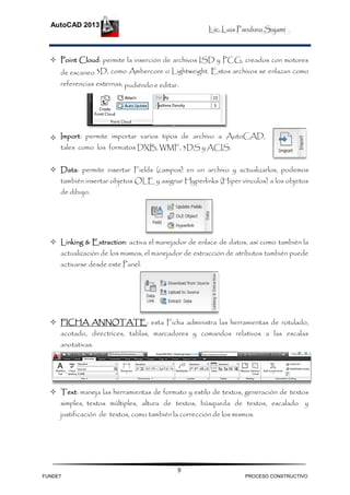 Lic. Luis Panduro Sajami
AutoCAD 2013
9
 Point Cloud: permite la inserción de archivos ISD y PCG, creados con motores
de escaneo 3D, como Ambercore o Lightweight. Estos archivos se enlazan como
referencias externas, pudiéndo e editar.
 Import: permite importar varios tipos de archivo a AutoCAD,
tales como los formatos DXB, WMF, 3DS y ACIS.
 Data: permite insertar Fields (campos) en un archivo y actualizarlos, podemos
también insertar objetos OLE y asignar Hyperlinks (Hiper vínculos) a los objetos
de dibujo.
 Linking & Extraction: activa el manejador de enlace de datos, así como también la
actualización de los mismos, el manejador de extracción de atributos también puede
activarse desde este Panel.
 FICHA ANNOTATE: esta Ficha administra las herramientas de rotulado,
acotado, directrices, tablas, marcadores y comandos relativos a las escalas
anotativas.
 Text: maneja las herramientas de formato y estilo de textos, generación de textos
simples, textos múltiples, altura de textos, búsqueda de textos, escalado y
justificación de textos, como también la corrección de los mismos.
FUNDET PROCESO CONSTRUCTIVO
 