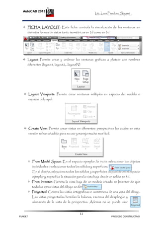 Lic. Luis Panduro Sajami
AutoCAD 2013
11
 FICHA LAYOUT: Esta ficha controla la visualización de las ventanas en
distintas formas de vistas tanto isométricas en 2d como en 3d.
 Layout: Permite crear y ordenar las ventanas graficas a plotear con nombres
diferentes (layout1, layout2,…layoutN)
 Layout Viewports: Permite crear ventanas múltiples en espacio del modelo o
espacio del papel.
 Create View: Permite crear vistas en diferentes perspectivas las cuales en esta
versión se han añadido para su uso y manejo mucho mas fácil.
 From Model Space: En el espacio ejemplar, lo incita seleccionar los objetos
individuales o seleccionar todos los sólidos y superficies.
En el diseño, selecciona todos los sólidos y superficies disponible en el espacio
ejemplar y especifica la situación para la vista baja desde un solido en 3d.
 From Inventor: Genera la vista baja de un modelo creada en Inventor de que
todo las otras vistas del dibujo se derivan.
 Proyected: Genera las vistas ortográficas e isométricas de una vista del dibujo.
Las vistas proyectadas heredan la balanza, escenas del despliegue y
alineación de la vista de la perspectiva. Además no se puede usar
FUNDET PROCESO CONSTRUCTIVO
 