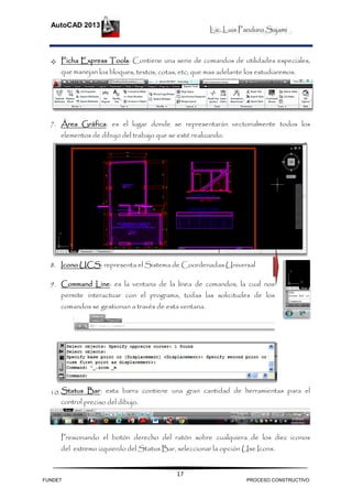 Lic. Luis Panduro Sajami
AutoCAD 2013
17
 Ficha Express Tools: Contiene una serie de comandos de utilidades especiales,
que manejan los bloques, textos, cotas, etc; que mas adelante los estudiaremos.
7. Área Gráfica: es el lugar donde se representarán vectorialmente todos los
elementos de dibujo del trabajo que se esté realizando.
8. Icono UCS: representa el Sistema de Coordenadas Universal
9. Command Line: es la ventana de la línea de comandos, la cual nos
permite interactuar con el programa, todas las solicitudes de los
comandos se gestionan a través de esta ventana.
10.Status Bar: esta barra contiene una gran cantidad de herramientas para el
control preciso del dibujo.
Presionando el botón derecho del ratón sobre cualquiera de los diez iconos
del extremo izquierdo del Status Bar, seleccionar la opción Use Icons.
FUNDET PROCESO CONSTRUCTIVO
 
