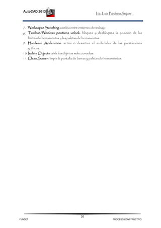 Lic. Luis Panduro Sajami
AutoCAD 2013
20
7. Worksapce Switching: cambia entre entornos de trabajo
8. Toolbar/Windows positions unlock: bloquea y desbloquea la posición de las
barras de herramientas y las paletas de herramientas.
9. Hardware Aceleration: activa o desactiva el acelerador de las prestaciones
gráficas.
10.Isolate Objects: aísla los objetos seleccionados.
11.Clean Screen: limpia la pantalla de barras y paletas de herramientas.
FUNDET PROCESO CONSTRUCTIVO
 
