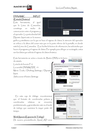 Lic. Luis Panduro Sajami.
AutoCAD 2013
22
DYNAMIC INPUT
(Entrada Dinámica)
Esta herramienta, al igual
que la Línea de Comandos,
constituye un medio de
comunicación entre el programa y
el operador. La particularidad del
Dynamic Input está en la manera
gráfica y simultánea con la que se hace el ingreso de datos, la atención del operador
se enfoca a la altura del cursor más que en la parte inferior de la pantalla, en donde
está la Línea de Comandos. Eso facilita la lectura de información, las solicitudes que
hacen el programa y el ingreso de datos. Por ejemplo para dibujar un rectángulo, estos
son los datos que solicita el ingreso de datos dinámico.
Esta herramienta se activa a través de: Botón DYN en la barra
de estado.
La tecla de función F12
La variable DYNMODE =3
Menú: Tools / Drafting Settings / Dynamic
Input.
Seleccionar el botón Settings
En esta caja de diálogo encontraremos
que el formato de coordenadas polares y
coordenadas relativas se encuentra
predeterminado, y generalmente este es el modo
de trabajo que usaremos la mayor parte del
tiempo.
WorkSpaces (Espacios de Trabajo)
De manera preestablecida AutoCAD viene
FUNDET PROCESO CONSTRUCTIVO
 