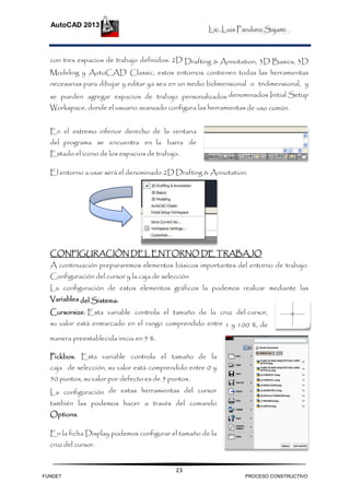 Lic. Luis Panduro Sajami.
AutoCAD 2013
23
con tres espacios de trabajo definidos: 2D Drafting & Annotation, 3D Basics, 3D
Modeling y AutoCAD Classic, estos entornos contienen todas las herramientas
necesarias para dibujar y editar ya sea en un medio bidimensional o tridimensional, y
se pueden agregar espacios de trabajo personalizados denominados Initial Setup
Workspace, donde el usuario avanzado configura las herramientas de uso común.
En el extremo inferior derecho de la ventana
del programa se encuentra en la barra de
Estado el icono de los espacios de trabajo.
El entorno a usar será el denominado 2D Drafting & Annotation.
CONFIGURACIÓN DEL ENTORNO DE TRABAJO
A continuación prepararemos elementos básicos importantes del entorno de trabajo.
Configuración del cursor y la caja de selección
La configuración de estos elementos gráficos la podemos realizar mediante las
Variables del Sistema:
Cursorsize: Esta variable controla el tamaño de la cruz del cursor,
su valor está enmarcado en el rango comprendido entre 1 y 100 %, de
manera preestablecida inicia en 5 %.
Pickbox: Esta variable controla el tamaño de la
caja de selección, su valor está comprendido entre 0 y
50 puntos, su valor por defecto es de 5 puntos.
La configuración de estas herramientas del cursor
también las podemos hacer a través del comando
Options.
En la ficha Display podemos configurar el tamaño de la
cruz del cursor.
FUNDET PROCESO CONSTRUCTIVO
 