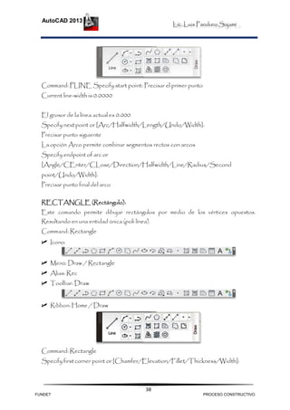 Lic. Luis Panduro Sajami
AutoCAD 2013
38
Command: PLINE Specify start point: Precisar el primer punto
Current line-width is 0.0000
El grosor de la línea actual es 0.000
Specify nextpoint or [Arc/Halfwidth/Length/Undo/Width]:
Precisar punto siguiente
La opción Arco permite combinar segmentos rectos conarcos
Specify endpoint of arc or
[Angle/CEnter/CLose/Direction/Halfwidth/Line/Radius/Second
point/Undo/Width]:
Precisar punto final del arco
RECTANGLE (Rectángulo):
Este comando permite dibujar rectángulos por medio de los vértices opuestos.
Resultando en una entidad única (poli línea).
Command: Rectangle
 Icono:
 Menú: Draw / Rectangle
 Alias: Rec
 Toolbar: Draw
 Ribbon: Home / Draw
Command: Rectangle
Specify first corner point or [Chamfer/Elevation/Fillet/Thickness/Width]:
FUNDET PROCESO CONSTRUCTIVO
 
