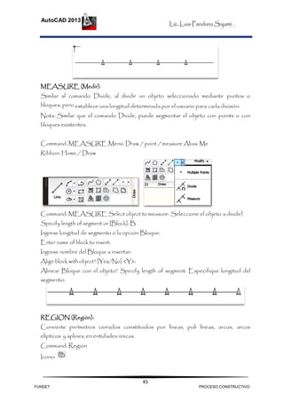 Lic. Luis Panduro Sajami.
AutoCAD 2013
45
MEASURE (Medir):
Similar al comando Divide, al dividir un objeto seleccionado mediante puntos o
bloques, pero establece una longitud determinada por el usuario para cada división.
Nota: Similar que el comando Divide, puede segmentar el objeto con points o con
bloques existentes.
Command: MEASURE Menú: Draw / point / measure Alias: Me
Ribbon: Home / Draw
Command: MEASURE Select object to measure: Seleccione el objeto a dividir)
Specify length of segment or [Block]: B
Ingrese longitud de segmento o la opción Bloque:
Enter name of block to insert:
Ingrese nombre del Bloque a insertar:
Align block withobject? [Yes/No] <Y>:
Alinear Bloque con el objeto? Specify length of segment: Especifique longitud del
segmento:
REGION (Región):
Convierte perímetros cerrados constituidos por líneas, poli líneas, arcos, arcos
elípticos y splines, en entidades únicas.
Command: Region
Icono:
FUNDET PROCESO CONSTRUCTIVO
 