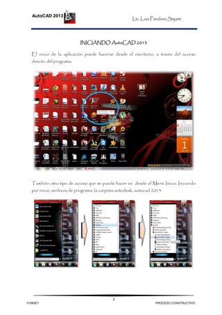 Lic. Luis Panduro Sajami
AutoCAD 2013
1
INICIANDO AutoCAD 2013
El inicio de la aplicación puede hacerse desde el escritorio, a través del acceso
directo del programa.
También otro tipo de acceso que se puede hacer es desde el Menú Inicio: Iniciando
por inicio, archivos de programa, la carpeta autodesk, autocad 2013.
FUNDET PROCESO CONSTRUCTIVO
 