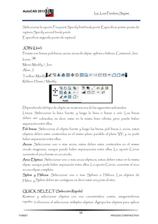 Lic. Luis Panduro Sajami
AutoCAD 2013
59
Seleccionar la opción Firs point Specify firstbreak point: Especificar primer punto de
ruptura Specify second break point:
Especificar segundo punto de ruptura)
JOIN (Unir):
Permite unir líneas, poli líneas, arcos, arcos de elipse, splines o hélices. Command: Join
Icono:
Menú: Modify / Join
Alias: J
Toolbar: Modify
Ribbon: Home / Modify
Dependiendo del tipo de objeto se mostrará una de las siguientes solicitudes:
Líneas: Seleccionar la línea fuente, y luego la línea o líneas a unir. Las líneas
deben ser colineales, es decir estar en la misma línea infinita, pero puede haber
separación entre ellas.
Poli líneas: Seleccionar el objeto fuente y luego las líneas, poli líneas o arcos, estos
objetos deben estar contenidos en el mismo plano paralelo al plano XY, y no pude
haber separación entre ellos.
Arcos: Seleccionar uno o más arcos, estos deben estar contenidos en el mismo
círculo imaginario, aunque puede haber separaciones entre ellos. La opción Cerrar
convierte el arco fuente en un círculo.
Arco Elíptico: Seleccionar uno o más arcos elípticos, estos deben estar en la misma
elipse, aunque pude haber separación entre ellos. La opción Cerrar, convierte el arco
en una elipse completa.
Spline y Hélices: Seleccionar una o más Splines o Hélices. Los objetos de
Hélice y Spline deben ser contiguos, es decir estar uno junto al otro.
QUICK SELECT (Selección Rápida)
Rastrear y seleccionar objetos con una característica común, asegurándonos
rapidez y eficiencia al seleccionar múltiples objetos. Agrupa los objetos para aplicar
FUNDET PROCESO CONSTRUCTIVO
 