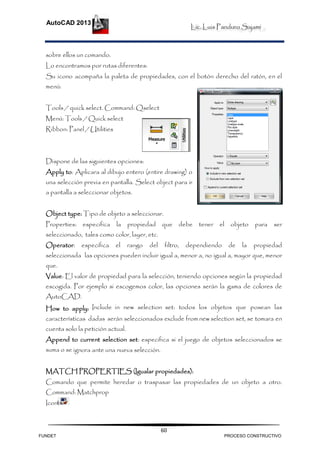 Lic. Luis Panduro Sajami
AutoCAD 2013
60
sobre ellos un comando.
Lo encontramos por rutas diferentes:
Su icono acompaña la paleta de propiedades, con el botón derecho del ratón, en el
menú:
Tools / quick select. Command: Qselect
Menú: Tools / Quick select
Ribbon: Panel / Utilities
Dispone de las siguientes opciones:
Apply to: Aplicara al dibujo entero (entire drawing) o
una selección previa en pantalla. Select object para ir
a pantalla a seleccionar objetos.
Object type: Tipo de objeto a seleccionar.
Properties: especifica la propiedad que debe tener el objeto para ser
seleccionado, tales como color, layer, etc.
Operator: especifica el rango del filtro, dependiendo de la propiedad
seleccionada las opciones pueden incluir igual a, menor a, no igual a, mayor que, menor
que.
Value: El valor de propiedad para la selección, teniendo opciones según la propiedad
escogida. Por ejemplo si escogemos color, las opciones serán la gama de colores de
AutoCAD.
How to apply: Include in new selection set: todos los objetos que posean las
características dadas serán seleccionados exclude from new selection set, se tomara en
cuenta solo la petición actual.
Append to current selection set: especifica si el juego de objetos seleccionados se
suma o se ignora ante una nueva selección.
MATCH PROPERTIES (Igualar propiedades):
Comando que permite heredar o traspasar las propiedades de un objeto a otro.
Command: Matchprop
Icono:
FUNDET PROCESO CONSTRUCTIVO
 