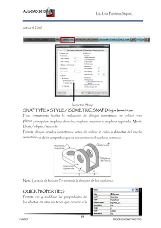 Lic. Luis Panduro Sajami.
AutoCAD 2013
68
activa el Grid
Isometric Snap
SNAP TYPE & STYLE / ISOMETRIC SNAP Dibujos Isométricos:
Esta herramienta facilita la realización de dibujos isométricos, se utilizan tres
planos principales: isoplano derecho, isoplano superior e isoplano izquierdo. Menú:
Draw / ellipse / isocircle
Permite dibujar círculos isométricos, antes de indicar el radio ó diámetro del círculo
isométrico, se debe comprobar que se encuentra en el isoplano correcto.
Nota: La tecla de función F5 controla la elección de los isoplanos.
QUICK PROPERTIES
Permite ver y modificar las propiedades de
los objetas en sitio sin tener que recurrir a la
FUNDET PROCESO CONSTRUCTIVO
 