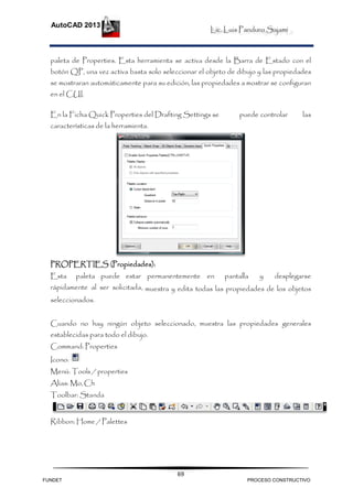 Lic. Luis Panduro Sajami
AutoCAD 2013
69
paleta de Properties. Esta herramienta se activa desde la Barra de Estado con el
botón QP, una vez activa basta solo seleccionar el objeto de dibujo y las propiedades
se mostraran automáticamente para su edición, las propiedades a mostrar se configuran
en el CUI.
En la Ficha Quick Properties del Drafting Settings se puede controlar las
características de la herramienta.
PROPERTIES (Propiedades):
Esta paleta puede estar permanentemente en pantalla y desplegarse
rápidamente al ser solicitada, muestra y edita todas las propiedades de los objetos
seleccionados.
Cuando no hay ningún objeto seleccionado, muestra las propiedades generales
establecidas para todo el dibujo.
Command: Properties
Icono:
Menú: Tools / properties
Alias: Mo,Ch
Toolbar: Standa
Ribbon: Home / Palettes
FUNDET PROCESO CONSTRUCTIVO
 