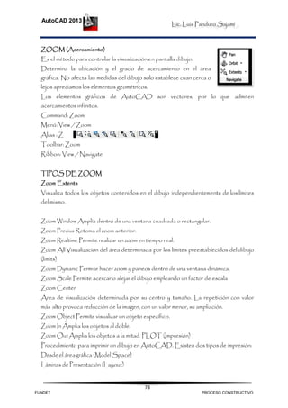 Lic. Luis Panduro Sajami
AutoCAD 2013
73
ZOOM (Acercamiento)
Es el método para controlar la visualización en pantalla dibujo.
Determina la ubicación y el grado de acercamiento en el área
gráfica. No afecta las medidas del dibujo solo establece cuan cerca o
lejos apreciamos los elementos geométricos.
Los elementos gráficos de AutoCAD son vectores, por lo que admiten
acercamientos infinitos.
Command: Zoom
Menú: View / Zoom
Alias : Z
Toolbar: Zoom
Ribbon: View / Navigate
TIPOS DE ZOOM
Zoom Extents
Visualiza todos los objetos contenidos en el dibujo independientemente de los límites
del mismo.
Zoom Window Amplía dentro de una ventana cuadrada o rectangular.
Zoom Previus Retoma el zoom anterior.
Zoom Realtime Permite realizar un zoom en tiempo real.
Zoom All Visualización del área determinada por los límites preestablecidos del dibujo
(limits)
Zoom Dymanic Permite hacer zoom y paneos dentro de una ventana dinámica.
Zoom Scale Permite acercar o alejar el dibujo empleando un factor de escala
Zoom Center
Área de visualización determinada por su centro y tamaño. La repetición con valor
más alto provoca reducción de la imagen, con un valor menor, su ampliación.
Zoom Object Permite visualizar un objeto específico.
Zoom In Amplia los objetos al doble.
Zoom OutAmplia los objetos a la mitad. PLOT (Impresión)
Procedimiento para imprimir un dibujo en AutoCAD. Existen dos tipos de impresión:
Desde el áreagráfica (Model Space)
Láminas de Presentación (Layout)
FUNDET PROCESO CONSTRUCTIVO
 