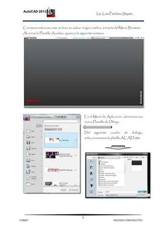 Lic. Luis Panduro Sajami.
AutoCAD 2013
3
Cerramos entonces este archivo sin salvar ningún cambio, a través del Menú Browser:
Al cerrar la Plantilla Acadiso, aparece la siguiente ventana.
En el Menú de Aplicación, abriremos una
nueva Plantilla de Dibujo.
Del siguiente cuadro de diálogo,
seleccionaremos la platilla ACAD.dwt.
FUNDET PROCESO CONSTRUCTIVO
 