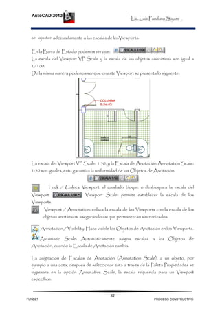 Lic. Luis Panduro Sajami
AutoCAD 2013
82
se ajustan adecuadamente a las escalas de losViewports.
En la Barra de Estado podemos ver que:
La escala del Viewport VP Scale y la escala de los objetos anotativos son igual a
1/100.
De la misma manera podemos ver que en este Viewport se presenta lo siguiente:
La escala del Viewport VP Scale: 1:50, y la Escala de Anotación Annotation Scale:
1:50 son iguales, esto garantiza la uniformidad de los Objetos de Anotación.
Lock / Unlock Viewport: el candado bloque o desbloquea la escala del
Viewport. Viewport Scale: permite establecer la escala de los
Viewports.
Viewport / Annotation: enlaza la escala de los Viewports con la escala de los
objetos anotativos, asegurando así que permanezcan sincronizados.
Annotation / Visibility: Hace visible los Objetos de Anotación en los Viewports.
Automatic Scale: Automáticamente asigna escalas a los Objetos de
Anotación, cuando la Escala de Anotación cambia.
La asignación de Escalas de Anotación (Annotation Scale), a un objeto, por
ejemplo a una cota, después de seleccionar está a través de la Paleta Propiedades se
ingresara en la opción Annotative Scale, la escala requerida para un Viewport
específico.
FUNDET PROCESO CONSTRUCTIVO
 