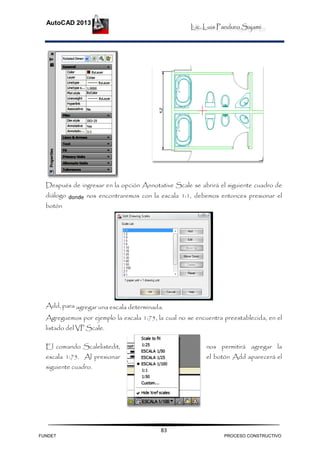 Lic. Luis Panduro Sajami.
AutoCAD 2013
83
Después de ingresar en la opción Annotative Scale se abrirá el siguiente cuadro de
diálogo donde nos encontraremos con la escala 1:1, debemos entonces presionar el
botón
Add, para agregar una escala determinada.
Agreguemos por ejemplo la escala 1:75, la cual no se encuentra preestablecida, en el
listado del VP Scale.
El comando Scalelistedit, nos permitirá agregar la
escala 1:75. Al presionar el botón Add aparecerá el
siguiente cuadro.
FUNDET PROCESO CONSTRUCTIVO
 