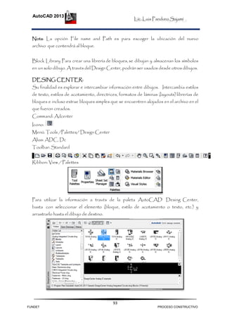 Lic. Luis Panduro Sajami
AutoCAD 2013
93
Nota: La opción File name and Path es para escoger la ubicación del nuevo
archivo que contendrá al bloque.
Block Library Para crear una librería de bloques, se dibujan y almacenan los símbolos
en un solo dibujo. A través del Design Center, podrán ser usados desde otros dibujos.
DESING CENTER:
Su finalidad es explorar e intercambiar información entre dibujos. Intercambia estilos
de texto, estilos de acotamiento, directrices, formatos de láminas (layouts) librerías de
bloques e incluso extrae bloques simples que se encuentren alojados en el archivo en el
que fueron creados.
Command: Adcenter
Icono:
Menú: Tools /Palettes/ Design Center
Alias: ADC, Dc
Toolbar: Standard
Ribbon: View / Palettes
Para utilizar la información a través de la paleta AutoCAD Desing Center,
basta con seleccionar el elemento (bloque, estilo de acotamiento o texto, etc.) y
arrastrarlo hasta el dibujo de destino.
FUNDET PROCESO CONSTRUCTIVO
 