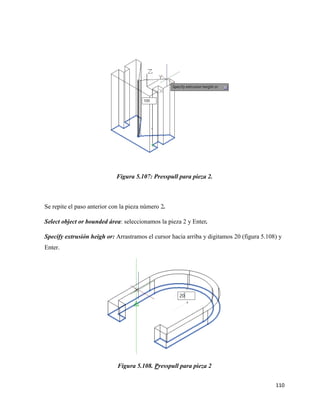110
Figura 5.107: Presspull para pieza 2.
Se repite el paso anterior con la pieza número 2.
Select object or bounded área: seleccionamos la pieza 2 y Enter.
Specify extrusión heigh or: Arrastramos el cursor hacia arriba y digitamos 20 (figura 5.108) y
Enter.
Figura 5.108. Presspull para pieza 2
 