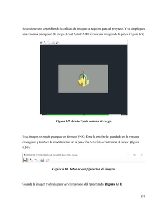 135
Seleccione uno dependiendo la calidad de imagen se requiera para el proyecto. Y se desplegara
una ventana emergente de carga el cual AutoCAD® creara una imagen de la pieza. (figura 6.9)
Figura 6.9. Renderizado ventana de carga.
Esta imagen se puede guarguar en formato PNG. Dese la opción de guardado en la ventana
emergente y también la modificación de la posición de la foto arrastrando el cursor. (figura
6.10).
Figura 6.10. Tabla de configuración de imagen.
Guarde la imagen y ábrala para ver el resultado del renderizado. (figura 6.11)
 