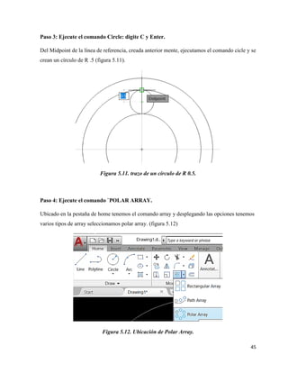 45
Paso 3: Ejecute el comando Circle: digite C y Enter.
Del Midpoint de la línea de referencia, creada anterior mente, ejecutamos el comando cicle y se
crean un círculo de R .5 (figura 5.11).
Figura 5.11. trazo de un círculo de R 0.5.
Paso 4: Ejecute el comando `POLAR ARRAY.
Ubicado en la pestaña de home tenemos el comando array y desplegando las opciones tenemos
varios tipos de array seleccionamos polar array. (figura 5.12)
Figura 5.12. Ubicación de Polar Array.
 