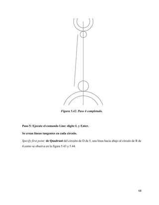 68
Figura 5.42. Paso 4 completado.
Paso 5: Ejecute el comando Line: digite L y Enter.
Se crean líneas tangentes en cada circulo.
Specify first point: de Quadrant del circuito de D de 5, una línea hacia abajo al círculo de R de
4 como se observa en la figura 5.43 y 5.44.
 