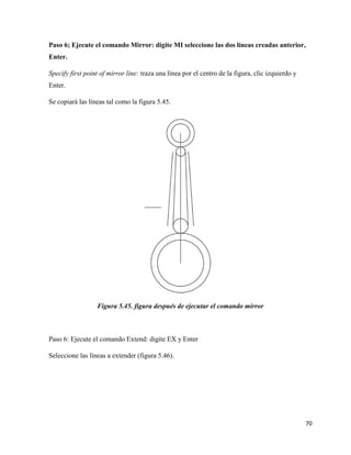 70
Paso 6; Ejecute el comando Mirror: digite MI seleccione las dos líneas creadas anterior,
Enter.
Specify first point of mirror line: traza una línea por el centro de la figura, clic izquierdo y
Enter.
Se copiará las líneas tal como la figura 5.45.
Figura 5.45. figura después de ejecutar el comando mirror
Paso 6: Ejecute el comando Extend: digite EX y Enter
Seleccione las líneas a extender (figura 5.46).
 