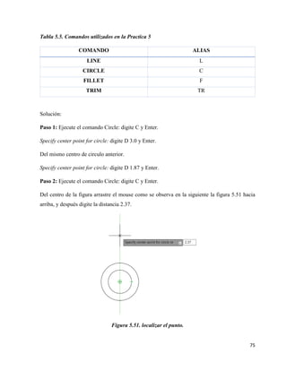 75
Tabla 5.5. Comandos utilizados en la Practica 5
COMANDO ALIAS
LINE L
CIRCLE C
FILLET F
TRIM TR
Solución:
Paso 1: Ejecute el comando Circle: digite C y Enter.
Specify center point for circle: digite D 3.0 y Enter.
Del mismo centro de circulo anterior.
Specify center point for circle: digite D 1.87 y Enter.
Paso 2: Ejecute el comando Circle: digite C y Enter.
Del centro de la figura arrastre el mouse como se observa en la siguiente la figura 5.51 hacia
arriba, y después digite la distancia 2.37.
Figura 5.51. localizar el punto.
 