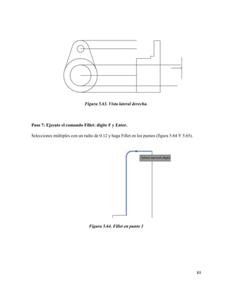 83
Figura 5.63. Vista lateral derecha.
Paso 7: Ejecute el comando Fillet: digite F y Enter.
Selecciones múltiples con un radio de 0.12 y haga Fillet en los puntos (figura 5.64 Y 5.65).
Figura 5.64. Fillet en punto 1
 