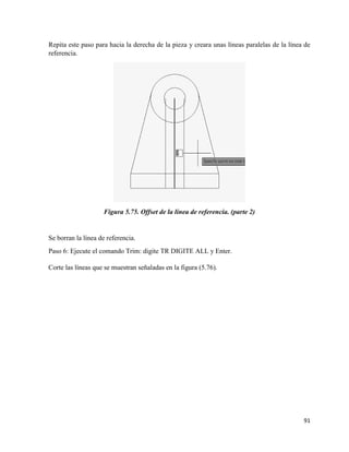 91
Repita este paso para hacia la derecha de la pieza y creara unas líneas paralelas de la línea de
referencia.
Figura 5.75. Offset de la línea de referencia. (parte 2)
Se borran la línea de referencia.
Paso 6: Ejecute el comando Trim: digite TR DIGITE ALL y Enter.
Corte las líneas que se muestran señaladas en la figura (5.76).
 
