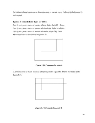 98
Se inicia con la parte con mayor dimensión, esto es trazado con el Endpoint de la línea de 15.
de longitud.
Ejecute el comando Line: digite L y Enter.
Specify next point: mueva el puntero a hacia abajo, digite 28 y Enter.
Specify next point: mueva el puntero a la izquierda, digite 36 y Enter.
Specify next point: mueva el puntero a la arriba, digite 28 y Enter.
Quedando como se muestra en la figura 5.86.
Figura 5.86. Comando line parte 1
A continuación, se trazan líneas de referencia para los siguientes detalles mostrados en la
figura 5.87.
Figura 5.87. Comando line parte 2.
 