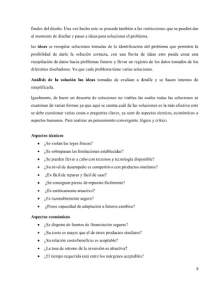 9
finales del diseño. Una vez hecho esto se procede también a las restricciones que se pueden dar
al momento de diseñar y pasar a ideas para solucionar el problema.
las ideas se recopilar soluciones tomadas de la identificación del problema que permiten la
posibilidad de darle la solución correcta, con una lluvia de ideas esto puede crear una
recopilación de datos hacia problemas futuros y llevar un registro de los datos tomados de los
diferentes diseñadores. Ya que cada problema tiene varias soluciones.
Análisis de la solución las ideas tomadas de evalúan a detalle y se hacen intentos de
simplificarla.
Igualmente, de hacer un descarte de soluciones no viables las cuales todas las soluciones se
examinan de varias formas ya que aquí se cuenta cuál de las soluciones es la más efectiva esto
se debe cuestionar varias cosas o preguntas claves, ya sean de aspectos técnicos, económicos o
aspectos humanos. Para realizar un pensamiento convergente, lógico y crítico.
Aspectos técnicos
• ¿Se violan las leyes físicas?
• ¿Se sobrepasan las limitaciones establecidas?
• ¿Se pueden llevar a cabo con recursos y tecnología disponible?
• ¿Su nivel de desempeño es competitivo con productos similares?
• ¿Es fácil de reparar y fácil de usar?
• ¿Se consiguen piezas de repuesto fácilmente?
• ¿Es estéticamente atractivo?
• ¿Es razonablemente seguro?
• ¿Posee capacidad de adaptación a futuros cambios?
Aspectos económicos
• ¿Se dispone de fuentes de financiación seguras?
• ¿Su costo es mayor que el de otros productos similares?
• ¿Su relación costo/beneficio es aceptable?
• ¿La tasa de retorno de la inversión es atractiva?
• ¿El tiempo requerido está entre los márgenes aceptables?
 