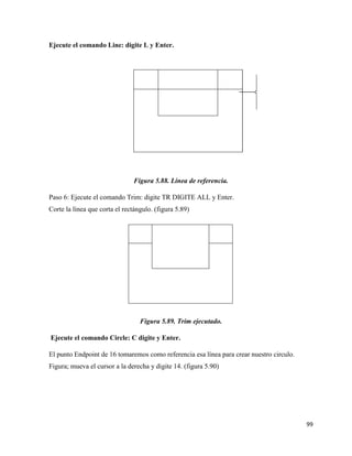 99
Ejecute el comando Line: digite L y Enter.
Figura 5.88. Línea de referencia.
Paso 6: Ejecute el comando Trim: digite TR DIGITE ALL y Enter.
Corte la línea que corta el rectángulo. (figura 5.89)
Figura 5.89. Trim ejecutado.
Ejecute el comando Circle: C digite y Enter.
El punto Endpoint de 16 tomaremos como referencia esa línea para crear nuestro circulo.
Figura; mueva el cursor a la derecha y digite 14. (figura 5.90)
 