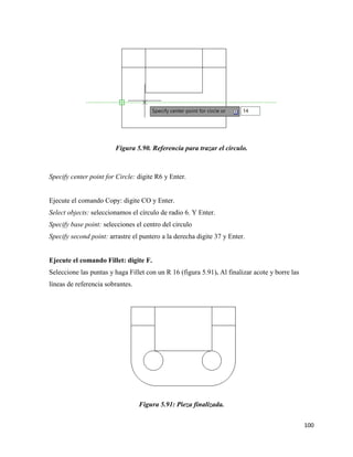 100
Figura 5.90. Referencia para trazar el circulo.
Specify center point for Circle: digite R6 y Enter.
Ejecute el comando Copy: digite CO y Enter.
Select objects: seleccionamos el círculo de radio 6. Y Enter.
Specify base point: selecciones el centro del circulo
Specify second point: arrastre el puntero a la derecha digite 37 y Enter.
Ejecute el comando Fillet: digite F.
Seleccione las puntas y haga Fillet con un R 16 (figura 5.91). Al finalizar acote y borre las
líneas de referencia sobrantes.
Figura 5.91: Pieza finalizada.
 