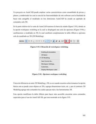 102
Un proyecto en AutoCAD puede emplear varias características como ensamblado de piezas y
planos y renderizado los cual es una de las funcionalidades de este software con la finalidad de
hacer más amigable el modelado en tres dimisiones AutoCAD ha creado un apartado de
comandos solo 3D.
En la parte inferior de la venta de AutoCAD tenemos la barra de estado (figura 5.93), donde en
la opción workspace switching en la cual se desplegará una serie de opciones (Figura 5.94) y
cambiaremos a modelado en 3D, lo cual cambiará completamente la tabla ribborn a opciones
solo de modelado en 3D (3D Modeling).
Figura 5.93. Ubicación de worckspace switching.
Figura 5.94. Opciones workspace switching
Única de diferencia en entre 3D Modeling y 3D, es en cuando nosotros seleccionamos la opción
básica esta se puede crear objetos en 3D y agrega dimensiones texto, etc. y por el contrario 3D
Modeling agrega más comandos los cuales apoyan más a las herramientas 3D.
Esta opción modificara la tabla ribborn para hacer más accesible encontrar estos comandos
especiales para el uso de AutoCAD 3D, que esta mostrado en la figura 5.95.
 