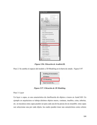 104
Figura 5.96. Ubicación de Acadisio3D.
Paso 2: Se cambia el espacio del modelo a 3D Modeling en la barra de estado. Figura 5.97
Figura 5.97. Ubicación de 3D Modeling.
Paso 3: Layer
Un layer o capas, es una característica de clasificación de objetos o trazos en AutoCAD. Un
ejemplo en arquitectura se trabaja distintos objetos muros, ventanas, muebles, cotas, tuberías,
etc. en mecánica estas capaz pueden ser para cada una de las piezas de un ensamble. estas capas
son seleccionas una por cada objeto, las cuales pueden tenar una característica como colores
 