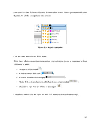 105
característicos, tipos de líneas diferentes. Se mostrará en la tabla ribborn que capa tendrá activa
(figura 5.98) y todas las capaz que están creadas.
Figura 5.98. Layers Agregados.
Cree tres capas para cada una de las piezas.
Digite Layer y Enter, se desplegará una ventana emergente como las que se muestra en la figura
5.99 donde se podrá:
• Agregar o quitar capas ( )
• Cambiar nombre de la capa ( )
• Color de las líneas de cada capa ( )
• Quitar de la vista en el espacio del trabajo la capa seleccionada ( )
• Bloquear la capa para que esta no se modifique. ( )
Con lo visto anterior cree tres capas una para cada pieza que se muestra en el dibujo.
 