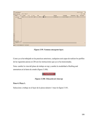 106
Figura 5.99. Ventana emergente layer.
Como ya se ha trabajado en las practicas anteriores, cualquiera será capaz de realizar los perfiles
de las siguientes piezas en 2D con las instrucciones que ya se ha mencionadas.
Nota: cambie la vista del plano de trabajo en top y cambie la modalidad a Drafting and
annotation en la barra de estado (figura 5.100).
Figura 5.100. Ubicación de vista top
Paso 4: Pieza 1.
Seleccione y trabaje en el layer de la pieza número 1 trace la figura 5.101.
 