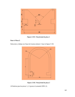 107
Figura 5.101. Vista frontal de pieza 1.
Paso 4: Pieza 2.
Seleccione y trabaje en el layer de la pieza número 1 trace la figura 5.102.
Figura 5.102. Vista frontal de pieza 2
Al finalizar para las piezas 1 y 2 ejecute el comando JOIN ( J).
 