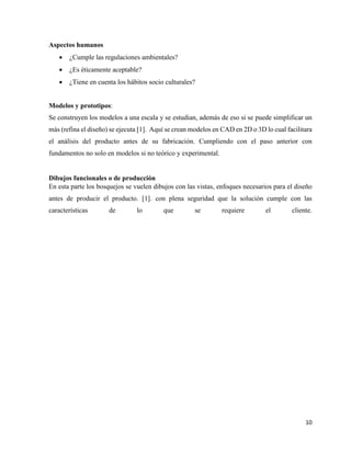 10
Aspectos humanos
• ¿Cumple las regulaciones ambientales?
• ¿Es éticamente aceptable?
• ¿Tiene en cuenta los hábitos socio culturales?
Modelos y prototipos:
Se construyen los modelos a una escala y se estudian, además de eso si se puede simplificar un
más (refina el diseño) se ejecuta [1]. Aquí se crean modelos en CAD en 2D o 3D lo cual facilitara
el análisis del producto antes de su fabricación. Cumpliendo con el paso anterior con
fundamentos no solo en modelos si no teórico y experimental.
Dibujos funcionales o de producción
En esta parte los bosquejos se vuelen dibujos con las vistas, enfoques necesarios para el diseño
antes de producir el producto. [1]. con plena seguridad que la solución cumple con las
características de lo que se requiere el cliente.
 