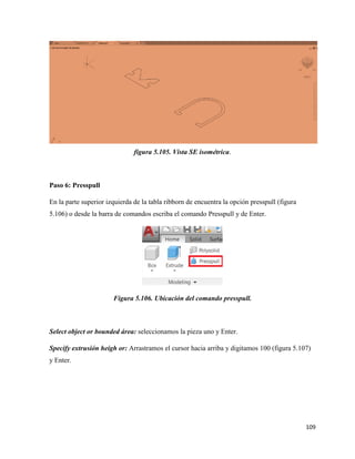 109
figura 5.105. Vista SE isométrica.
Paso 6: Presspull
En la parte superior izquierda de la tabla ribborn de encuentra la opción presspull (figura
5.106) o desde la barra de comandos escriba el comando Presspull y de Enter.
Figura 5.106. Ubicación del comando presspull.
Select object or bounded área: seleccionamos la pieza uno y Enter.
Specify extrusión heigh or: Arrastramos el cursor hacia arriba y digitamos 100 (figura 5.107)
y Enter.
 