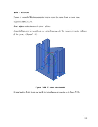 111
Paso 7: 3DRotate.
Ejecute el comando 3Drotate para poder rotar o mover las piezas desde su punto base,
Digitamos 3DROTATE.
Select objects: seleccionamos la pieza 1 y Enter.
En pantalla de mostrara una figura con varias líneas de color las cuales representan cada uno
de los ejes x,y,z.( figura 5.109).
Figura 5.109. 3D rótate seleccionado.
Se gira la pieza de tal forma que quede horizontal como se muestra en la figura 5.110.
 