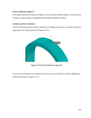113
Paso 8: detalle de la figura 2
En la figura numero dos tenemos un detalle, en el cual nuestro tornillo (figura 3) atraviesa toda
la figura 2, sigue los pasos correspondientes para poder modificar la figura:
PASO 8.1 (LINE Y CIRCLE)
Trace una línea que pase por ambos cuadrantes de la figura número dos, las cuales servirán de
apoyo para crear una circunferencia (Figura 5.112).
Figura 5.112. Trazo de línea de referencia.
Trace una circunferencia con un diámetro de 20 y otro con un radio de 6, desde el Midpoint de
la línea de referencia. (Figura 5.113).
 