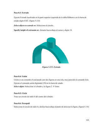 115
Paso 8.3: Extrude
Ejecute Extrude localizado en la parte superior izquierda de la tabla Ribborn o en la barra de
estado digite EXT. (figura 5.115)
Select objects to extrude or: Seleccione el circulo.
Specify height of extrusuin or: Arrastre hacia abajo el cursor y digite 18.
Figura 5.115. Extrude.
Paso 8.4: Unión
Unión es un comando el cual puede unir dos figuras en una sola, muy parecido al comando Join.
Ejecute el comando unión digitando UNI en la barra de estado.
Select objets: Seleccione el cilindro y la figura 2. Y Enter.
Paso 8.5: Circle
Trace un círculo de radio 6 del centro del cilindro.
Paso 8.6: Presspull
Seleccione el circulo de radio 6 y deslice hacia abajo al punto de atravesar la figura. (figura5.116)
 
