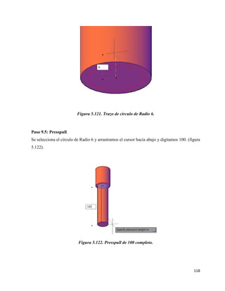 118
Figura 5.121. Trazo de círculo de Radio 6.
Paso 9.5: Presspull.
Se selecciona el círculo de Radio 6 y arrastramos el cursor hacia abajo y digitamos 100. (figura
5.122).
Figura 5.122. Presspull de 100 completo.
 