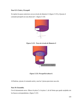 119
Paso 9.5: Cirulo y Presspull.
Se repiten los pasos anteriores con un círculo de diámetro 8. (figura 5.123) y Ejecute el
comando presspull con una altura de 8. (figura 5.124)
Figura 5.123. Trazo de circulo de Diametro 8
Figura 5.124. Presspull de altura 8.
Al finalizar, ejecute el comando unión y una las 3 piezas para tener una sola.
Paso 10: Ensamble.
Con la herramienta move. Mueva la pieza 2 a la pieza 1, de tal forma que quede acoplada con
los huecos correspondientes. (figura 5.125)
 