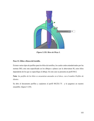 122
Figura 5.128. Move de Pieza 3.
Paso 11: Hilos o Rosca del tornillo.
Existen varios tipos de perfiles para los hilos de tornillos, los cuales están estandarizados por las
normas ISO, este esta especificado en los dibujos o planos con la abreviatura M, estos hilos
dependerán de los que se especifique el dibujo. En este caso se presenta un perfil M12.
Nota: los perfiles de los hilos se encuentran anexados en el disco, con el nombre Perfiles de
dientes.
Se abre el documento perfiles y copiamos el perfil M12X1.75. y lo pegamos en nuestro
ensamble. (figura 5.129).
 