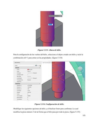 125
Figura 5.133: Altura de hélix.
Para la configuración de las vueltas del hélix, seleccione el objeto creado con hélix y tecle la
combinación ctrl+1 para entrar en las propiedades. (figura 5.134)
Figura 5.134. Configuración de hélix.
Modifique las siguientes opciones de hélix y al finalizar Enter para confirmar. Lo cual
modifica la pieza número 3 de tal forma que el hilo pasa por toda la pieza. (figura 5.135)
 