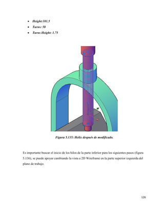 126
• Height:101.5
• Turns: 58
• Turns Height: 1.75
Figura 5.135: Helix después de modificado.
Es importante buscar el inicio de los hilos de la parte inferior para los siguientes pasos (figura
5.136), se puede apoyar cambiando la vista a 2D Wireframe en la parte superior izquierda del
plano de trabajo.
 