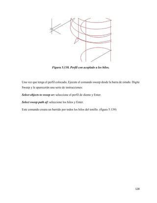 128
Figura 5.138. Perfil con acoplado a los hilos.
Una vez que tenga el perfil colocado, Ejecute el comando sweep desde la barra de estado. Digite
Sweep y le aparecerán una serie de instrucciones:
Select objects to sweep or: seleccione el perfil de diente y Enter.
Select sweep path of: seleccione los hilos y Enter.
Este comando creara un barrido por todos los hilos del tonillo. (figura 5.139)
 