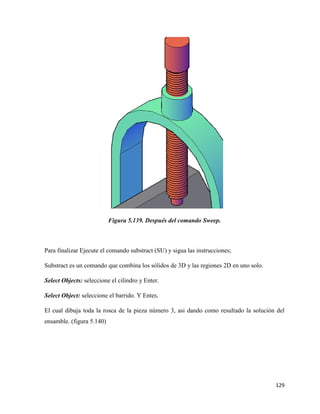 129
Figura 5.139. Después del comando Sweep.
Para finalizar Ejecute el comando substract (SU) y sigua las instrucciones;
Substract es un comando que combina los sólidos de 3D y las regiones 2D en uno solo.
Select Objects: seleccione el cilindro y Enter.
Select Object: seleccione el barrido. Y Enter.
El cual dibuja toda la rosca de la pieza número 3, asi dando como resultado la solución del
ensamble. (figura 5.140)
 