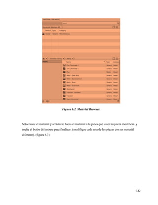 132
Figura 6.2. Material Browser.
Seleccione el material y arrástrelo hacia el material a la pieza que usted requiera modificar. y
suelte el botón del mouse para finalizar. (modifique cada una de las piezas con un material
diferente). (figura 6.3)
 