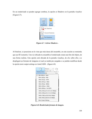 134
En un renderizado se pueden agregar sombras, la opción es Shadows en la pestaña visualize
(Figura 6.7).
Figura 6.7. Activar Shadows .
Al finalizar, se posesiona en la vista que más desea del ensamble, en esta ocasión se remienda
que sea SE isometric. Una vez ubicado tu ensamble el renderizado creara una foto del objeto, de
una forma realista. Esta opción está ubicada de la pestaña visualice, de clic sobre ella y se
desplegará un formato de imágenes el cual ya tendrá pre cargadas o se podrán modificar desde
la opción more output settings en AutoCAD®. (figura 6.8)
Figura 6.8. Renderizado formato de imagen.
 