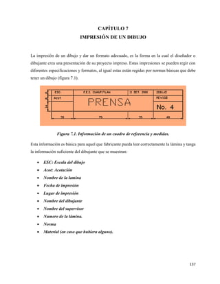 137
CAPÍTULO 7
IMPRESIÓN DE UN DIBUJO
La impresión de un dibujo y dar un formato adecuado, es la forma en la cual el diseñador o
dibujante crea una presentación de su proyecto impreso. Estas impresiones se pueden regir con
diferentes especificaciones y formatos, al igual estas están regidas por normas básicas que debe
tener un dibujo (figura 7.1).
Figura 7.1. Información de un cuadro de referencia y medidas.
Esta información es básica para aquel que fabricante pueda leer correctamente la lámina y tanga
la información suficiente del dibujante que se muestran:
• ESC: Escala del dibujo
• Acot: Acotación
• Nombre de la lamina
• Fecha de impresión
• Lugar de impresión
• Nombre del dibujante
• Nombre del supervisor
• Numero de la lámina.
• Norma
• Material (en caso que hubiera alguno).
 